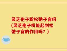 灵芝孢子粉松弛子宫吗(灵芝孢子粉能起到松弛子宫的作用吗？)