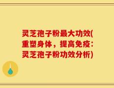 灵芝孢子粉最大功效(重塑身体，提高免疫：灵芝孢子粉功效分析)