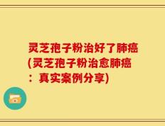 灵芝孢子粉治好了肺癌(灵芝孢子粉治愈肺癌：真实案例分享)