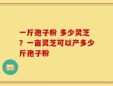 一斤孢子粉 多少灵芝？一亩灵芝可以产多少斤孢子粉