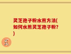 灵芝孢子粉水煎方法(如何水煎灵芝孢子粉？)
