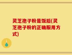 灵芝孢子粉是饭后(灵芝孢子粉的正确服用方式)