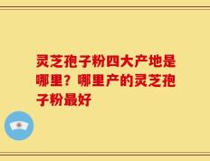 灵芝孢子粉四大产地是哪里？哪里产的灵芝孢子粉最好