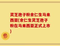 灵芝孢子粉余仁生马来西亚(余仁生灵芝孢子粉在马来西亚正式上市)