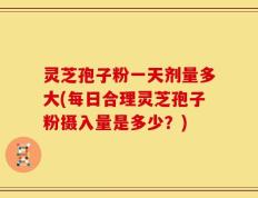 灵芝孢子粉一天剂量多大(每日合理灵芝孢子粉摄入量是多少？)