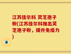 江苏佳尔科 灵芝孢子粉(江苏佳尔科推出灵芝孢子粉，提升免疫力)