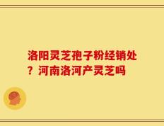 洛阳灵芝孢子粉经销处？河南洛河产灵芝吗