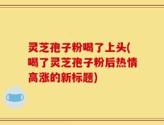 灵芝孢子粉喝了上头(喝了灵芝孢子粉后热情高涨的新标题)