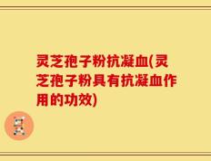 灵芝孢子粉抗凝血(灵芝孢子粉具有抗凝血作用的功效)