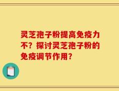 灵芝孢子粉提高免疫力不？探讨灵芝孢子粉的免疫调节作用？