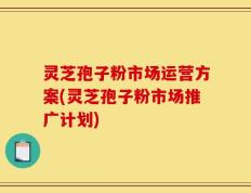 灵芝孢子粉市场运营方案(灵芝孢子粉市场推广计划)