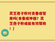 灵芝孢子粉对青春痘管用吗(青春痘神器？灵芝孢子粉或能有效帮助！)