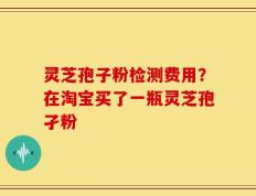 灵芝孢子粉检测费用？在淘宝买了一瓶灵芝孢孑粉