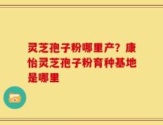 灵芝孢子粉哪里产？康怡灵芝孢子粉育种基地是哪里