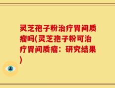 灵芝孢子粉治疗胃间质瘤吗(灵芝孢子粉可治疗胃间质瘤：研究结果)