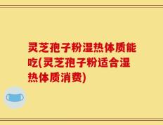 灵芝孢子粉湿热体质能吃(灵芝孢子粉适合湿热体质消费)