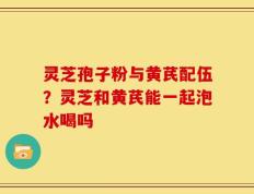 灵芝孢子粉与黄芪配伍？灵芝和黄芪能一起泡水喝吗