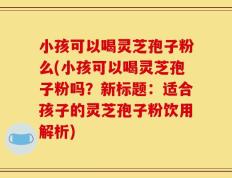 小孩可以喝灵芝孢子粉么(小孩可以喝灵芝孢子粉吗？新标题：适合孩子的灵芝孢子粉饮用解析)