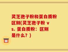 灵芝孢子粉和蛋白质粉区别(灵芝孢子粉 vs. 蛋白质粉：区别是什么？)
