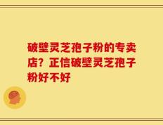 破壁灵芝孢子粉的专卖店？正信破壁灵芝孢子粉好不好