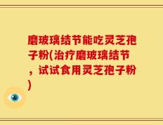 磨玻璃结节能吃灵芝孢子粉(治疗磨玻璃结节，试试食用灵芝孢子粉)