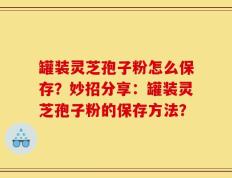 罐装灵芝孢子粉怎么保存？妙招分享：罐装灵芝孢子粉的保存方法？