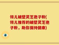 翎儿破壁灵芝孢子粉(翎儿推荐的破壁灵芝孢子粉，助你保持健康)