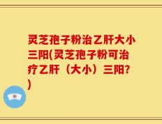灵芝孢子粉治乙肝大小三阳(灵芝孢子粉可治疗乙肝（大小）三阳？)