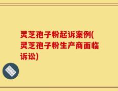 灵芝孢子粉起诉案例(灵芝孢子粉生产商面临诉讼)