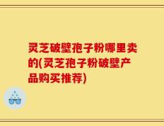 灵芝破壁孢子粉哪里卖的(灵芝孢子粉破壁产品购买推荐)