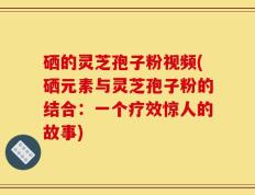硒的灵芝孢子粉视频(硒元素与灵芝孢子粉的结合：一个疗效惊人的故事)