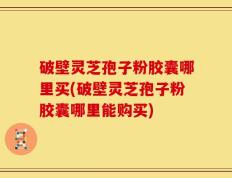 破壁灵芝孢子粉胶囊哪里买(破壁灵芝孢子粉胶囊哪里能购买)
