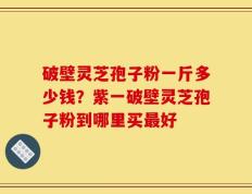 破壁灵芝孢子粉一斤多少钱？紫一破壁灵芝孢子粉到哪里买最好