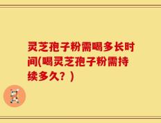 灵芝孢子粉需喝多长时间(喝灵芝孢子粉需持续多久？)