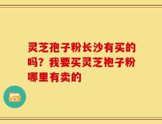灵芝孢子粉长沙有买的吗？我要买灵芝袍子粉哪里有卖的