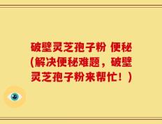 破壁灵芝孢子粉 便秘(解决便秘难题，破壁灵芝孢子粉来帮忙！)