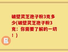 破壁灵芝孢子粉3克多少(破壁灵芝孢子粉3克：你需要了解的一切！)