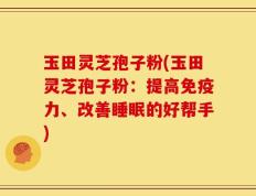 玉田灵芝孢子粉(玉田灵芝孢子粉：提高免疫力、改善睡眠的好帮手)