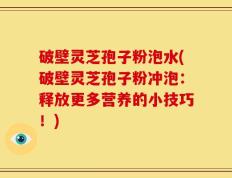 破壁灵芝孢子粉泡水(破壁灵芝孢子粉冲泡：释放更多营养的小技巧！)