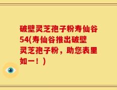 破壁灵芝孢子粉寿仙谷54(寿仙谷推出破壁灵芝孢子粉，助您表里如一！)