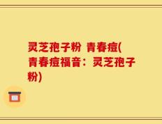 灵芝孢子粉 青春痘(青春痘福音：灵芝孢子粉)