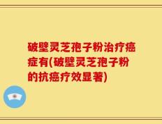 破壁灵芝孢子粉治疗癌症有(破壁灵芝孢子粉的抗癌疗效显著)