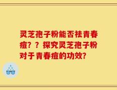 灵芝孢子粉能否祛青春痘？？探究灵芝孢子粉对于青春痘的功效？