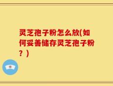 灵芝孢子粉怎么放(如何妥善储存灵芝孢子粉？)