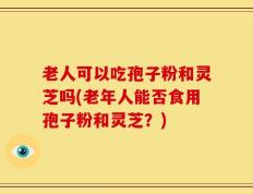 老人可以吃孢子粉和灵芝吗(老年人能否食用孢子粉和灵芝？)
