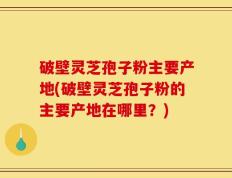 破壁灵芝孢子粉主要产地(破壁灵芝孢子粉的主要产地在哪里？)