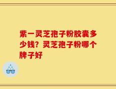 紫一灵芝孢子粉胶囊多少钱？灵芝孢子粉哪个牌子好