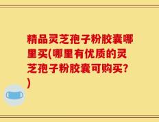 精品灵芝孢子粉胶囊哪里买(哪里有优质的灵芝孢子粉胶囊可购买？)