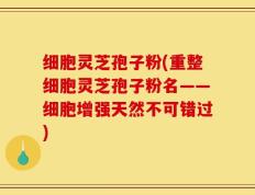 细胞灵芝孢子粉(重整细胞灵芝孢子粉名——细胞增强天然不可错过)