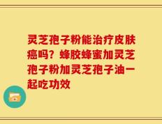 灵芝孢子粉能治疗皮肤癌吗？蜂胶蜂蜜加灵芝孢子粉加灵芝孢子油一起吃功效